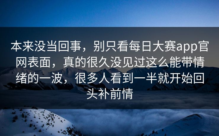本来没当回事，别只看每日大赛app官网表面，真的很久没见过这么能带情绪的一波，很多人看到一半就开始回头补前情